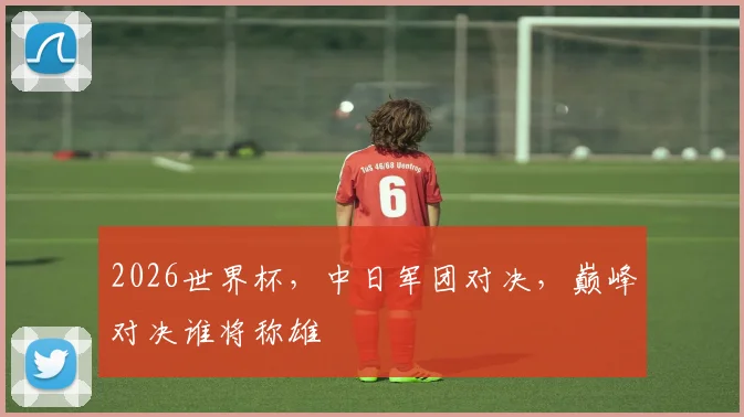 2026世界杯，中日军团对决，巅峰对决谁将称雄