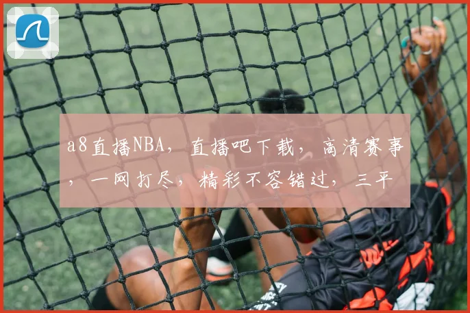 a8直播NBA，直播吧下载，高清赛事，一网打尽，精彩不容错过，三平台同步
