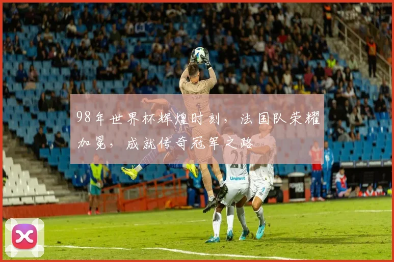 98年世界杯辉煌时刻，法国队荣耀加冕，成就传奇冠军之路
