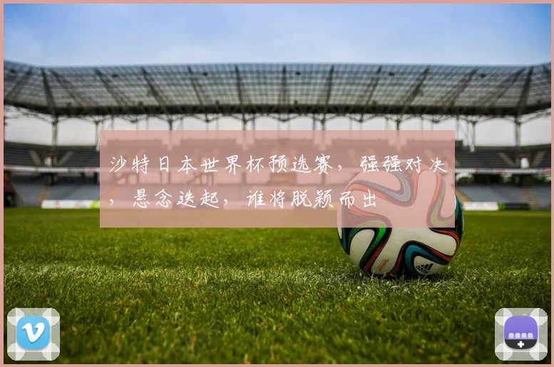 沙特日本世界杯预选赛，强强对决，悬念迭起，谁将脱颖而出